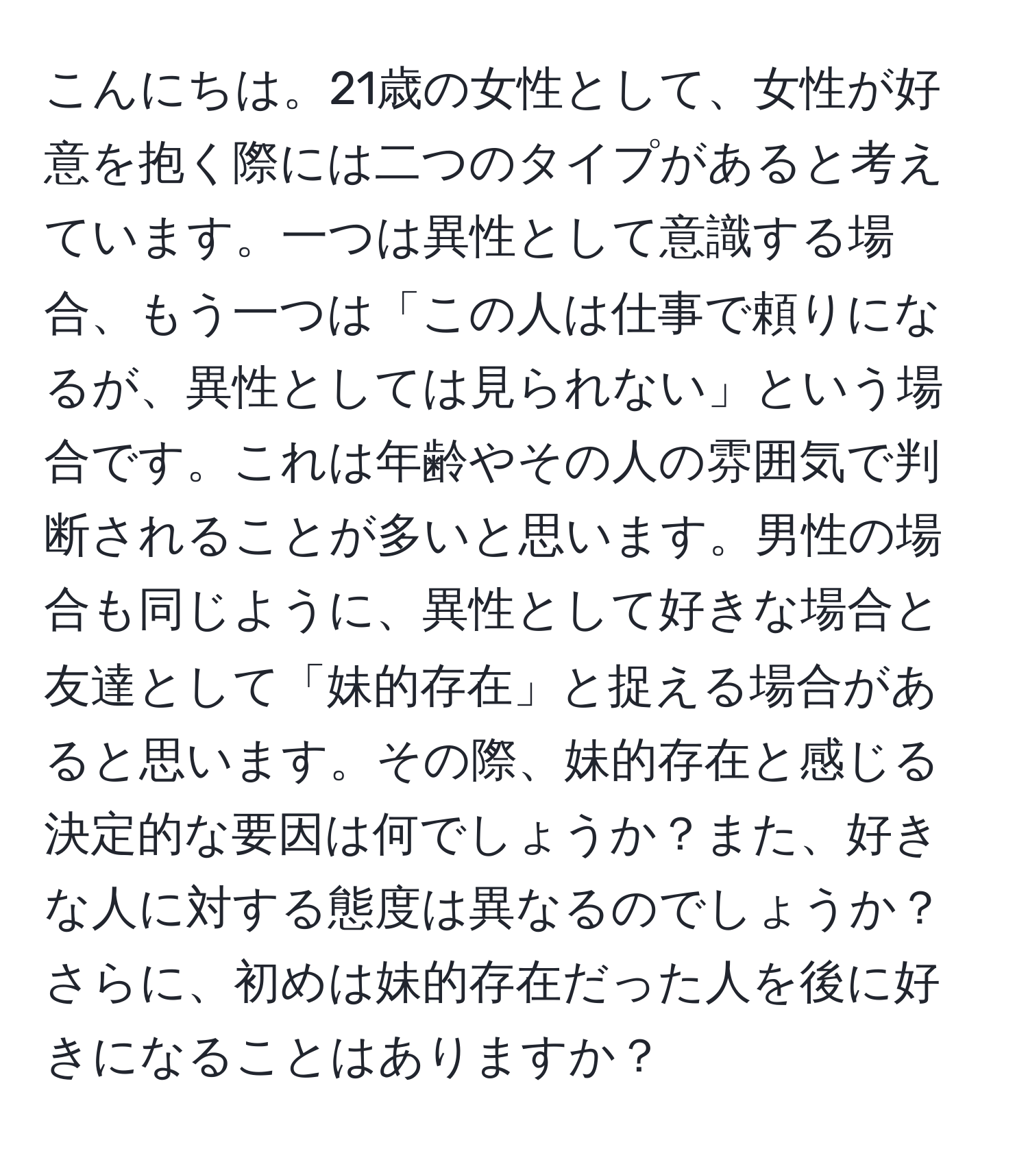 こんにちは。21歳の女性として、女性が好意を抱く際には二つのタイプがあると考えています。一つは異性として意識する場合、もう一つは「この人は仕事で頼りになるが、異性としては見られない」という場合です。これは年齢やその人の雰囲気で判断されることが多いと思います。男性の場合も同じように、異性として好きな場合と友達として「妹的存在」と捉える場合があると思います。その際、妹的存在と感じる決定的な要因は何でしょうか？また、好きな人に対する態度は異なるのでしょうか？さらに、初めは妹的存在だった人を後に好きになることはありますか？