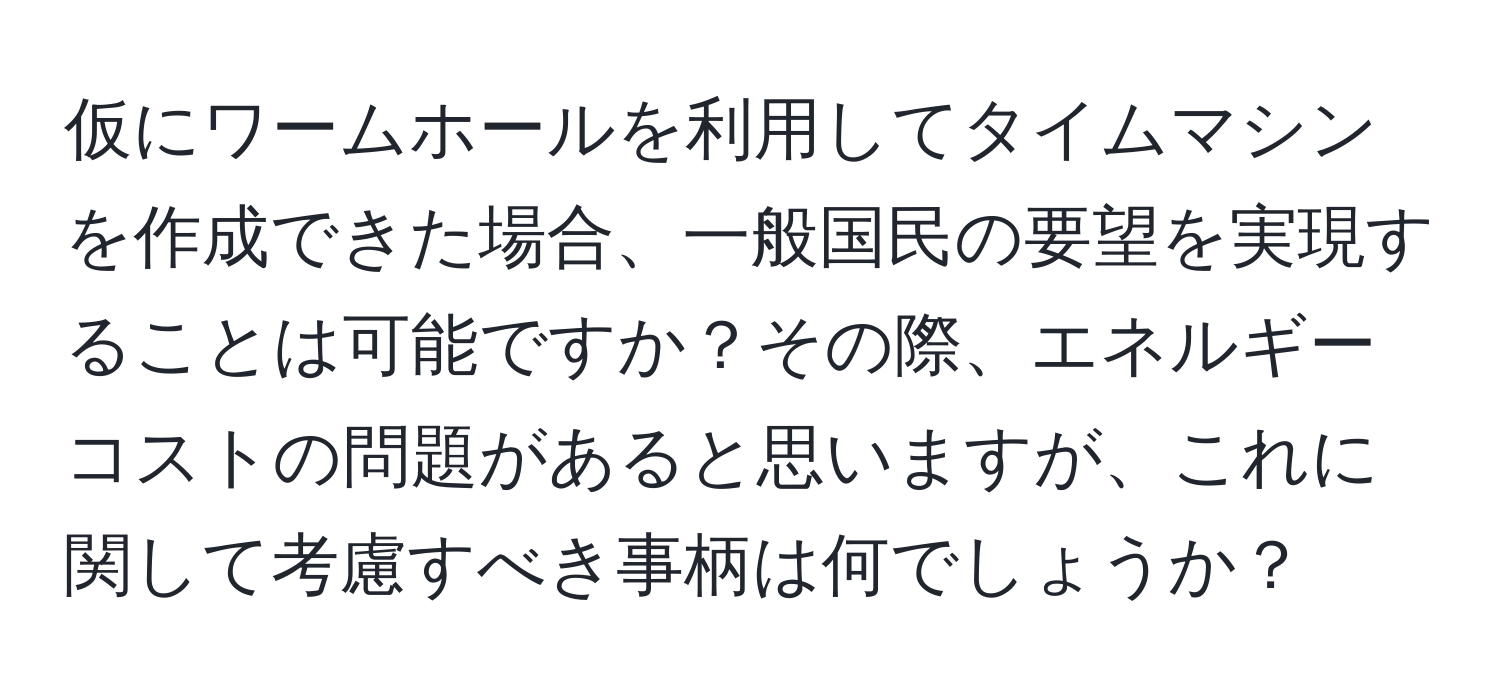 仮にワームホールを利用してタイムマシンを作成できた場合、一般国民の要望を実現することは可能ですか？その際、エネルギーコストの問題があると思いますが、これに関して考慮すべき事柄は何でしょうか？