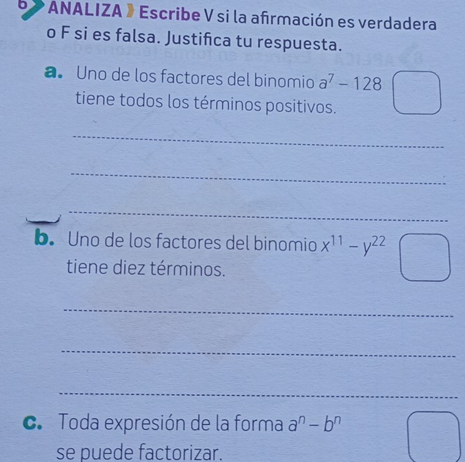 ANALIZA 》 Escribe V si la afrmación es verdadera 
o F si es falsa. Justifica tu respuesta. 
a Uno de los factores del binomio a^7-128
tiene todos los términos positivos. 
_ 
_ 
_ 
_ 
b. Uno de los factores del binomio x^(11)-y^(22)
tiene diez términos. 
_ 
_ 
_ 
c. Toda expresión de la forma a^n-b^n
se puede factorizar.