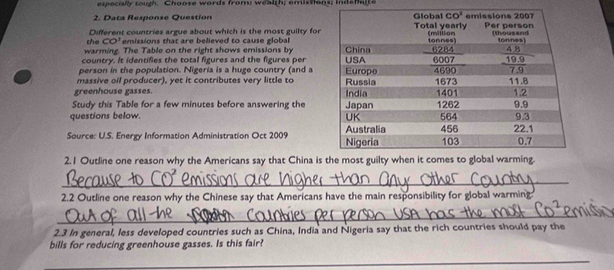 especially tough. Choose words from; wealth; emissions; indemite
2. Data Response Question 
Different countries argue about which is the most guilty for
the CO' emissions that are believed to cause global
warming. The Table on the right shows emissions by 
country. It identifies the total figures and the figures per
person in the population. Nigeria is a huge country (and a
massive oil producer), yet it contributes very little to 
greenhouse gasses. 
Study this Table for a few minutes before answering the
questions below. 
Source: U.S. Energy Information Administration Oct 2009 
2.1 Outline one reason why the Americans say that China is
_
2.2 Outline one reason why the Chinese say that Americans have the main responsibility for global warming
_
2.3 In general, less developed countries such as China, India and Nigeria say that the rich countries should pay the
bills for reducing greenhouse gasses. Is this fair?
_
_
_