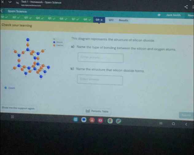 ak 1 - Homework - Sparx Science 
=0 speracience ==== 
Sparx Science Jack Smith Men 
Q Results 
Check your learning 
This diagram represents the structure of silicon dioxide. 
a) Name the type of bonding between the silicon and oxygen atoms. 
Enter answer 
b) Name the structure that silicon dioxide forms. 
Enter anoner 
9Zoar 
Show me the support again Periodic Tabla