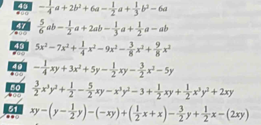 43 - 1/4 a+2b^2+6a- 1/2 a+ 1/3 b^2-6a
a 
47  5/6 ab- 1/2 a+2ab- 1/3 a+ 1/2 a-ab
43 5x^2-7x^2+ 1/4 x^2-9x^2- 3/8 x^2+ 9/8 x^2
49 - 1/4 xy+3x^2+5y- 1/2 xy- 3/2 x^2-5y
50  3/2 x^3y^2+ 1/2 - 5/2 xy-x^3y^2-3+ 1/2 xy+ 1/2 x^3y^2+2xy
51 xy-(y- 1/2 y)-(-xy)+( 1/2 x+x)- 3/2 y+ 1/2 x-(2xy)