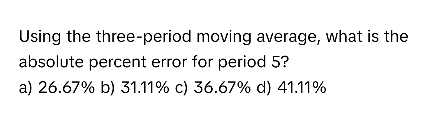 Using the three-period moving average, what is the absolute percent error for period 5?
a) 26.67% b) 31.11% c) 36.67% d) 41.11%