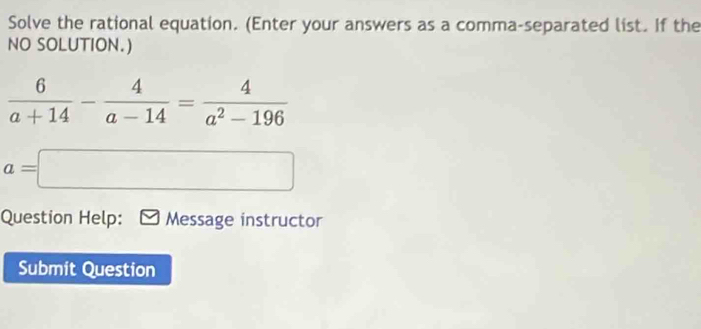 Solve the rational equation. (Enter your answers as a comma-separated list. If the 
NO SOLUTION.)
 6/a+14 - 4/a-14 = 4/a^2-196 
a=□
Question Help: Message instructor 
Submit Question