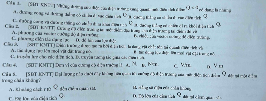 [SBT KNTT] Những đường sức điện của điện trường xung quanh một điện tích điểm Q<0</tex> có dạng là những
A. đường cong và đường thẳng có chiều đi vào điện tích Q· F 3. đường thắng có chiều đi vào điện tích Q.
C. đường cong và đường thằng có chiều đi ra khỏi điện tích Q. D. đường thẳng có chiều đi ra khỏi điện tích Q.
Câu 2. [SBT KNTT] Cường độ điện trường tại một điểm đặc trưng cho điện trường tại điểm đó về
A. phương của vector cường độ điện trường. B. chiều của vector cường độ điện trường.
C. phương diện tác dụng lực. D. độ lớn của lực điện.
Câu 3. [SBT KNTT] Điện trường được tạo ra bởi điện tích, là dạng vật chất tồn tại quanh điện tích và
A. tác dụng lực lên mọi vật đặt trong nó. B. tác dụng lực điện lên mọi vật đặt trong nó.
C. truyền lực cho các điện tích. D. truyền tương tác giữa các điện tích.
Câu 4. [SBT KNTT] Đơn vị của cường độ điện trường là A. N. B. N/m. c. V/m. D. V.m
Câu 5. [SBT KNTT] Đại lượng nào dưới đây không liên quan tới cường độ điện trường của một điện tích điểm Q đặt tại một điểm
trong chân không?
A. Khoảng cách r từ Q đến điểm quan sát.
B. Hằng số điện của chân không.
C. Độ lớn của điện tích Q. DĐ. Độ lớn của điện tích Q đặt tại điểm quan sát.