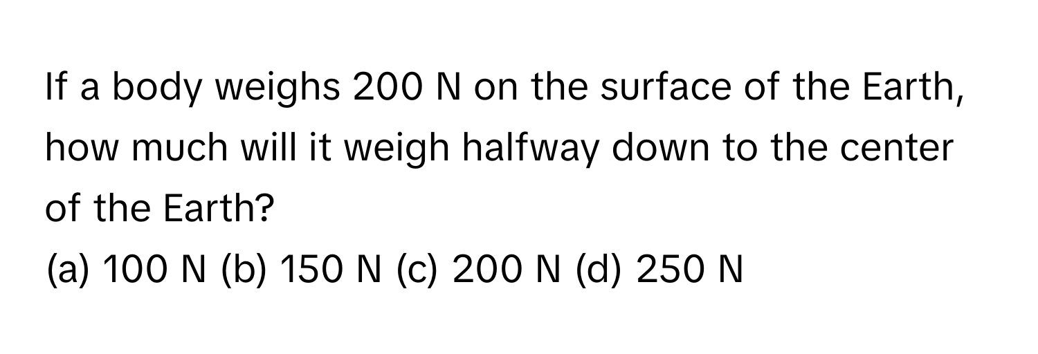 If a body weighs 200 N on the surface of the Earth, how much will it weigh halfway down to the center of the Earth?

(a) 100 N (b) 150 N (c) 200 N (d) 250 N