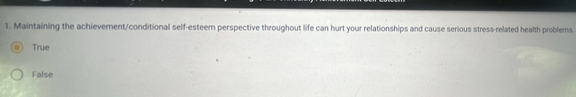 Maintaining the achievement/conditional self-esteem perspective throughout life can hurt your relationships and cause serious stress-related health problems.
True
False