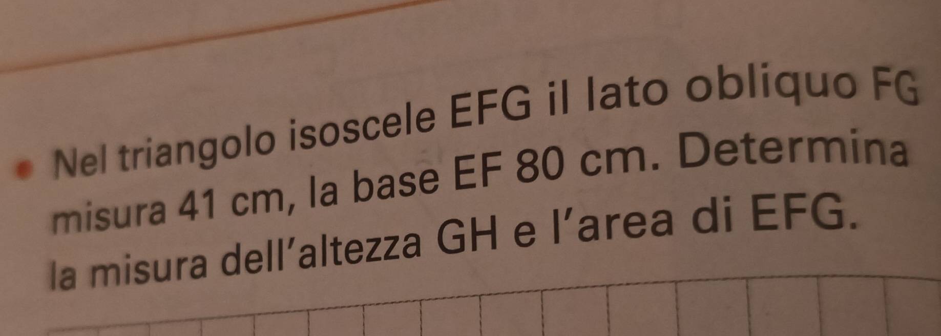 Nel triangolo isoscele EFG il lato obliquo FG 
misura 41 cm, la base EF 80 cm. Determina 
la misura dell’altezza GH e l’area di EFG.