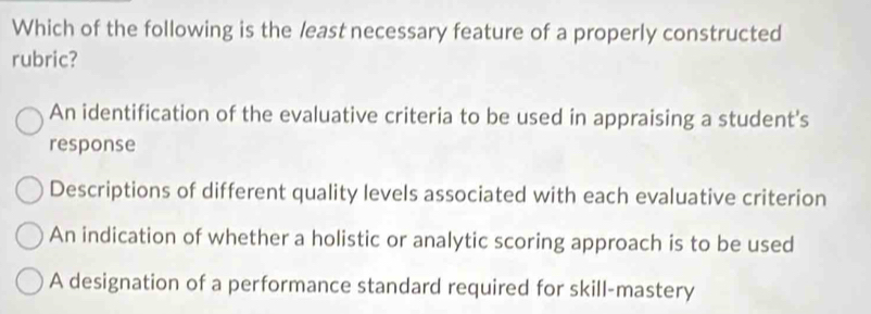 Which of the following is the least necessary feature of a properly constructed
rubric?
An identification of the evaluative criteria to be used in appraising a student's
response
Descriptions of different quality levels associated with each evaluative criterion
An indication of whether a holistic or analytic scoring approach is to be used
A designation of a performance standard required for skill-mastery