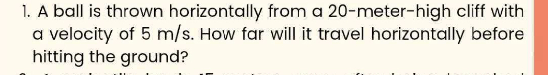 A ball is thrown horizontally from a 20-meter -high cliff with 
a velocity of 5 m/s. How far will it travel horizontally before 
hitting the ground?