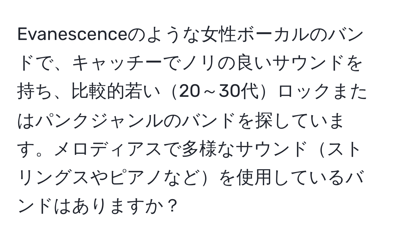 Evanescenceのような女性ボーカルのバンドで、キャッチーでノリの良いサウンドを持ち、比較的若い20～30代ロックまたはパンクジャンルのバンドを探しています。メロディアスで多様なサウンドストリングスやピアノなどを使用しているバンドはありますか？