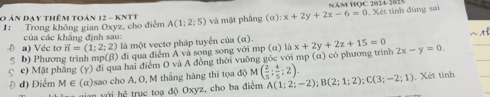 NăM HọC 2024-2025 
0 án dạy thêm toán 12 - kNtt A(1;2;5) và mặt phẳng (alpha ): x+2y+2z-6=0. Xét tính đúng sai 
1: Trong không gian Oxyz, cho điểm 
của các khẳng định sau: 
a) Véc tơ vector n=(1;2;2) là một vectơ pháp tuyến cia(alpha ). 
b) Phương trình mp (beta ) 0 đi qua điểm A và song song với mp (α) là 
c) Mặt phẳng (γ) đi qua hai điểm O và A đồng thời vuông góc với mp (α) có phương trình x+2y+2z+15=0 2x-y=0. 
d) Điểm M∈ (α) sao cho A, O, M thắng hàng thì tọa độ M( 2/5 ; 4/5 ;2). 
= n vớ i hhat o trục toạ độ Oxyz, cho ba điểm A(1;2;-2); B(2;1;2); C(3;-2;1). Xét tính