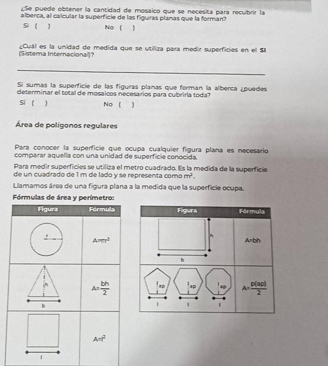 ¿Se puede obtener la cantidad de mosaico que se necesita para recubrir la
alberca, al calcular la superficie de las figuras planas que la forman?
Si ( ) No
¿Cuál es la unidad de medida que se utiliza para medir superficies en el SI
(Sistema Internacional)?
_
Si sumas la superficie de las figuras planas que forman la alberca ¿puedes
determinar el total de mosaicos necesarios para cubrirla toda?
Si  1 No ( )
Área de polígonos regulares
Para conocer la superficie que ocupa cualquier figura plana es necesario
comparar aquella con una unidad de superficie conocida.
Para medir superficies se utiliza el metro cuadrado. Es la medida de la superficie
de un cuadrado de 1 m de lado y se representa como m^2.
Llamamos área de una figura plana a la medida que la superficie ocupa.
Fórmulas de área y perímetro:
1