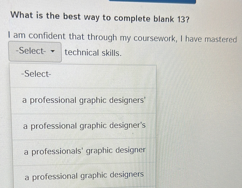 What is the best way to complete blank 13?
I am confident that through my coursework, I have mastered
-Select- technical skills.
-Select-
a professional graphic designers'
a professional graphic designer's
a professionals' graphic designer
a professional graphic designers