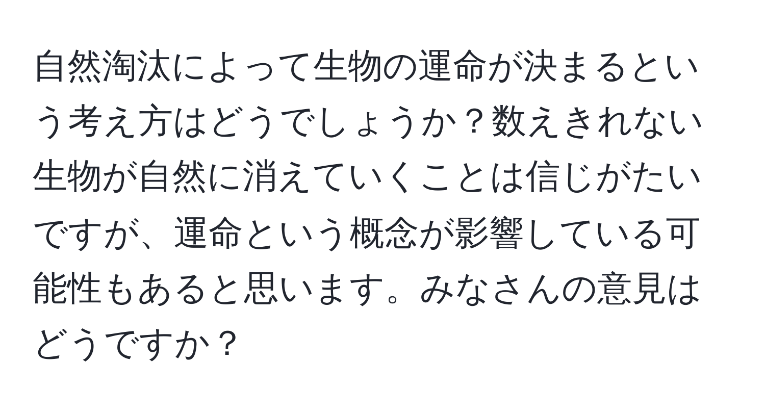 自然淘汰によって生物の運命が決まるという考え方はどうでしょうか？数えきれない生物が自然に消えていくことは信じがたいですが、運命という概念が影響している可能性もあると思います。みなさんの意見はどうですか？