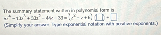 The summary statement written in polynomial form is
5z^4-13z^3+33z^2-44z-33=(z^2-z+6)(□ )+□. 
(Simplify your answer. Type exponential notation with positive exponents.)