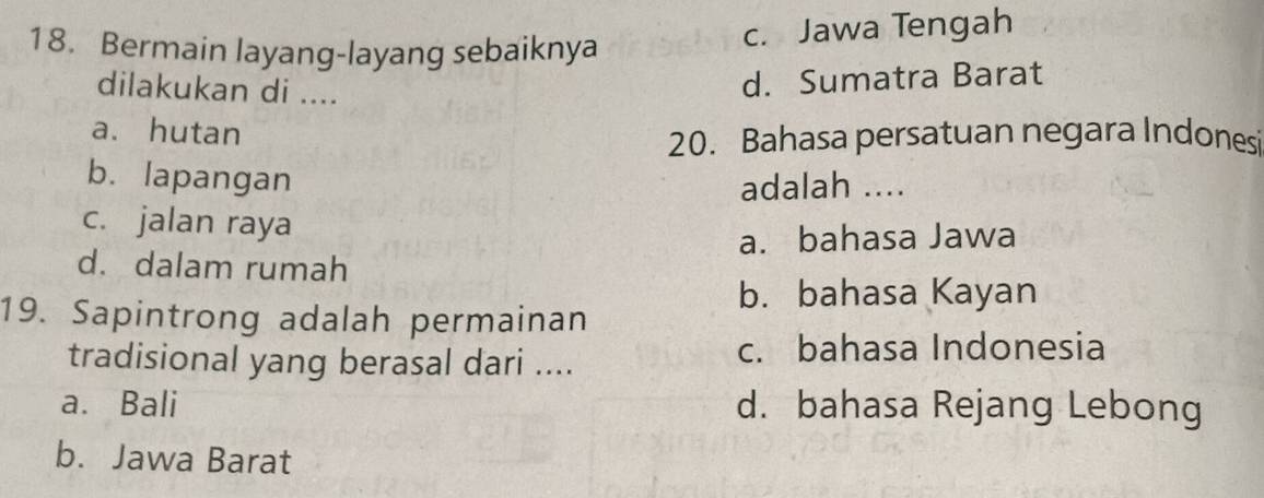 Bermain layang-layang sebaiknya
c. Jawa Tengah
dilakukan di ....
d. Sumatra Barat
a. hutan
20. Bahasa persatuan negara Indonesi
b. lapangan
adalah ....
c. jalan raya
a. bahasa Jawa
d. dalam rumah
b. bahasa Kayan
19. Sapintrong adalah permainan
tradisional yang berasal dari .... c. bahasa Indonesia
a. Bali d. bahasa Rejang Lebong
b. Jawa Barat