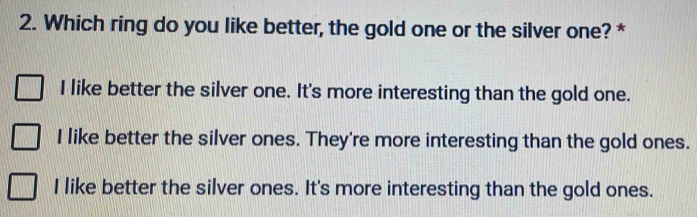 Which ring do you like better, the gold one or the silver one? *
I like better the silver one. It's more interesting than the gold one.
I like better the silver ones. They're more interesting than the gold ones.
I like better the silver ones. It's more interesting than the gold ones.