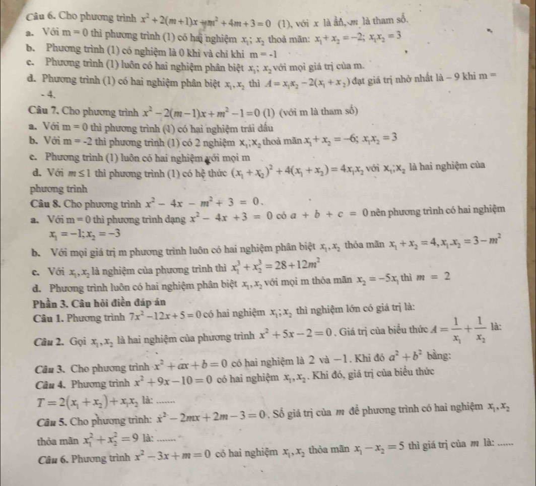 Cho phương trình x^2+2(m+1)x+m^2+4m+3=0 (1), với x là ẩn, m là tham số.
a. Với m=0 thì phương trình (1) có hai nghiệm x_1;x_2 thoả mãn: x_1+x_2=-2;x_1x_2=3
b. Phương trình a (1) có nghiệm là 0 khi và chi khi m=-1
c. Phương trình (1) luôn có hai nghiệm phân biệt x_1;x_2 với mọi giá trị của m.
d. Phương trình (1) có hai nghiệm phân biệt x_1,x_2 thì A=x_1x_2-2(x_1+x_2) đạt giá trị nhở nhất 1a-9 khi m=
- 4.
Câu 7, Cho phương trình x^2-2(m-1)x+m^2-1=0 (1) (với m là tham số)
a. Với m=0 thì phương trình (1) có hại nghiệm trái dấu
b. Với m=-2 thì phương trình (1) có 2 nghiệm x_1;x_2 thoà mãn x_1+x_2=-6;x_1x_2=3
c. Phương trình (1) luôn có hai nghiệm gới mọi m
d. Với m≤ 1 thì phương trình (1) có hxi thức (x_1+x_2)^2+4(x_1+x_2)=4x_1x_2 với x_1;x_2 là hai nghiệm của
phương trình
Câu 8. Cho phương trình x^2-4x-m^2+3=0.
a. Với m=0 thì phương trình dạng x^2-4x+3=0 có a+b+c=0 nên phương trình có hai nghiệm
x_1=-1;x_2=-3
b. Với mọi giá trị m phương trình luôn có hai nghiệm phân biệt x_1,x_2 thỏa mãn x_1+x_2=4,x_1.x_2=3-m^2
c. Với x_1,x_2 là nghiệm của phương trình thì x_1^(3+x_2^3=28+12m^2)
d. Phương trình luôn có hai nghiệm phân biệt x_1,x_2 với mọi m thỏa mãn x_2=-5x thì m=2
Phần 3. Câu hội điền đáp án
Câu 1. Phương trình 7x^2-12x+5=0 có hai nghiệm x_1;x_2 thì nghiệm lớn có giá trị là:
Câu 2. Gọi x_1,x_2 là hai nghiệm của phương trình x^2+5x-2=0. Giá trị của biểu thức A=frac 1x_1+frac 1x_2 là:
Câu 3. Cho phương trình x^2+ax+b=0 có hai nghiệm là 2 và -1. Khi đó a^2+b^2 bằng:
Câu 4. Phương trình x^2+9x-10=0 có hai nghiệm x_1,x_2. Khi đó, giá trị của biểu thức
T=2(x_1+x_2)+x_1x_2 là:_
Câu 5, Cho phương trình: x^2-2mx+2m-3=0 Số giá trị của m để phương trình có hai nghiệm x_1,x_2
thỏa mãn x_1^(2+x_2^2=9 là:_
Câu 6. Phương trình x^2)-3x+m=0 có hai nghiệm x_1,x_2 thỏa mãn x_1-x_2=5 thì giá trị của m là: ......