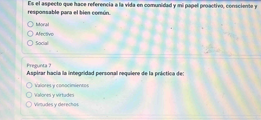 Es el aspecto que hace referencia a la vida en comunidad y mi papel proactivo, consciente y
responsable para el bien común.
Moral
Afectivo
Social
Pregunta 7
Aspirar hacia la integridad personal requiere de la práctica de:
Valores y conocimientos
Valores y virtudes
Virtudes y derechos