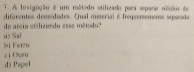 A levigação é um método utilizado para separar sólidos de
diferentes densidades. Qual material é frequentemente separado
da areia utilizando esse método?
a) Sal
b) Ferro
c) Ouro
d) Papel