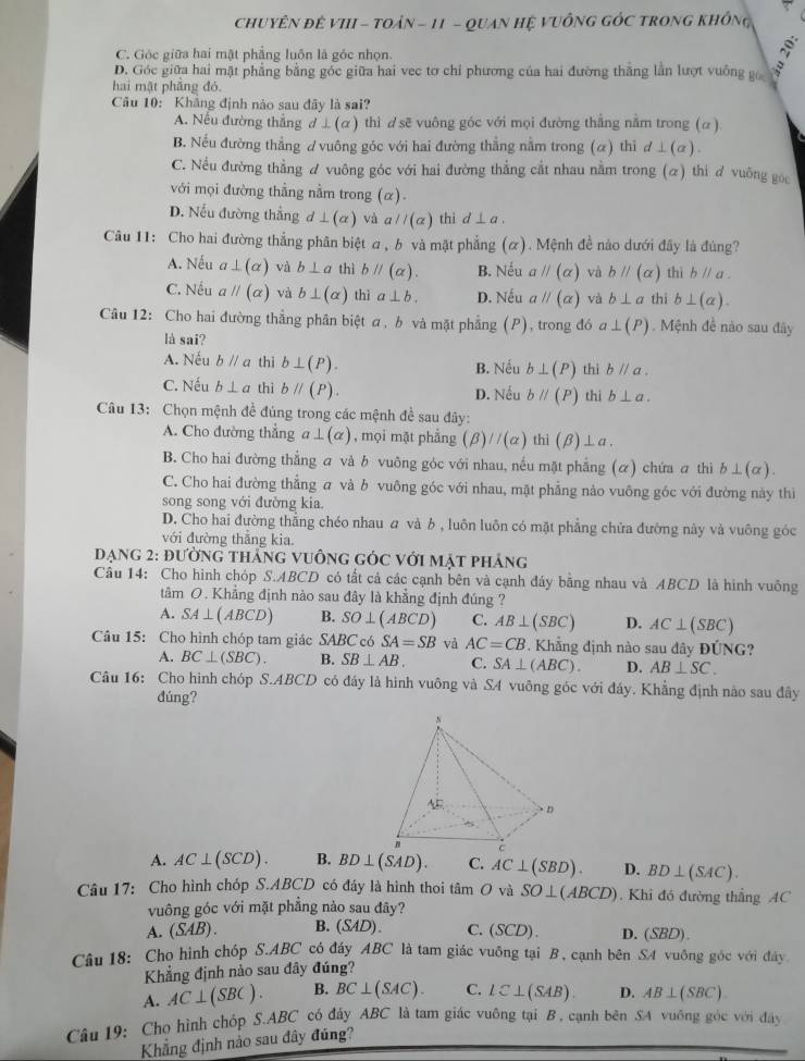 CHuYÊN đE VI - TOáN - 11 - QuAN Hệ VUÔNG GÓC TRONG khÔng
C. Góc giữa hai mặt phẳng luôn là góc nhọn.
D. Góc giữa hai mặt phẳng bằng góc giữa hai vec tơ chỉ phương của hai đường thắng lần lượt vuống go 
hai mặt phāng đó.
Câu 10: Khắng định nào sau đây là sai?
A. Nếu đường thắng d⊥ (alpha ) thì dsẽ vuông góc với mọi đường thắng năm trong (α )
B. Nếu đường thắng ơ vuông góc với hai đường thẳng nằm trong (α) thi d⊥ (a).
C. Nều đường thẳng ư vuông góc với hai đường thẳng cắt nhau nằm trong (α) thi ơ vuông góc
với mọi đường thẳng nằm trong (α)
D. Nếu đường thẳng d⊥ (alpha ) và aparallel (a) thì d⊥ a.
Câu 11: Cho hai đường thẳng phân biệt σ , b và mật phẳng (α). Mệnh đề nào dưới đây là đùng?
A. Nếu a⊥ (alpha ) và b⊥ a thì bparallel (alpha ). B. Nếu aparallel (alpha ) và bparallel (alpha ) thì bparallel a.
C. Nếu aparallel (alpha ) và b⊥ (alpha ) thǐ a⊥ b. D. Nếu aparallel (alpha ) và b⊥ a thī b⊥ (alpha ).
Câu 12: Cho hai đường thẳng phân biệt a, b và mặt phẳng (P), trong đó a⊥ (P). Mệnh đề nào sau đây
là sai?
A. Nếu bparallel a thì b⊥ (P). B. Nếu b⊥ (P) thì bparallel a.
C. Nếu b⊥ a thi bparallel (P). D. Nếu bparallel (P) thi b⊥ a.
Câu 13: Chọn mệnh đề đủng trong các mệnh đề sau đây:
A. Cho đường thẳng a⊥ (alpha ) , mọi mặt phẳng (beta )//(alpha ) thì (beta )⊥ a
B. Cho hai đường thẳng a và b vuông góc với nhau, nều mặt phẳng (α) chứa  thì b⊥ (alpha ).
C. Cho hai đường thẳng a và b vuông góc với nhau, mặt phẳng nào vuông góc với đường này thì
song song với đường kia.
D. Cho hai đường thẳng chéo nhau  và b , luôn luôn có mặt phẳng chứa đường này và vuông góc
với đường thắng kia
Đạng 2: đường tháng vuÔng gÓc với mặt pháng
Câu 14: Cho hình chóp S.ABCD có tất cả các cạnh bên và cạnh đáy bằng nhau và ABCD là hình vuông
tâm 0. Khẳng định nào sau đây là khẳng định đúng ?
A. SA⊥ (ABCD) B. SO⊥ (ABCD) C. AB⊥ (SBC) D. AC⊥ (SBC)
Câu 15: Cho hình chóp tam giác SABC có SA=SB và AC=CB *. Khẳng định nào sau đây ĐỦ NC;?
A. BC⊥ (SBC). B. SB⊥ AB. C. SA⊥ (ABC). D. AB⊥ SC.
Câu 16: Cho hình chóp S.ABCD có đáy là hình vuông và SA vuỡng góc với đáy. Khẳng định nào sau đây
đúng?
A. AC⊥ (SCD). B. BD⊥ (SAD). C. AC⊥ (SBD). D. BD⊥ (SAC).
Câu 17: Cho hình chóp S.ABCD có đáy là hình thoi tâm O và SO⊥ (ABCD). Khi đó đường thắng AC
vuông góc với mặt phẳng nào sau đây?
A. (SAB). B. (SAD). C. ( SCO) D. (SBD).
Câu 18: Chọ hình chóp S.ABC có đáy ABC là tam giác vuỡng tại B, cạnh bên S4 vuông góc với đây
Khẳng định nào sau đây đúng?
A. AC⊥ (SBC). B. BC⊥ (SAC). C. LC⊥ (SAB). D. AB⊥ (SBC)
Câu 19: Cho hình chóp S.ABC có đây ABC * là tam giác vuông tại B, cạnh bên SA vuông góc với đây
Khẳng định nào sau đây đúng?