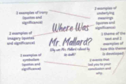 examples of irony 2 examples of 
(quotes and underlyling 
significance) (quotes and meanings 
2 examples of Where Was sigvificance 
Imagery (quotes 1 theme of the 
and significance) Mr. Mallard? examplos of text and 2 
ky was Mrs Mallard relmnnt by haw this theme 
_ 
2 examples of symbolian he drlk? Is developed 
2 events that 
significancel ( quotes and led you to your conctucion and 
why .