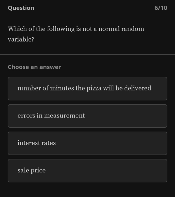 Question 6/10
Which of the following is not a normal random
variable?
Choose an answer
number of minutes the pizza will be delivered
errors in measurement
interest rates
sale price