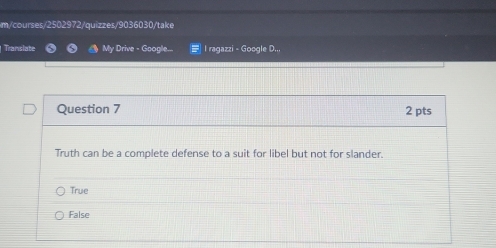 m/courses/2502972/quizzes/9036030/take
Translate My Drive - Google... = I ragazzi - Google D.,,
Question 7 2 pts
Truth can be a complete defense to a suit for libel but not for slander.
True
False