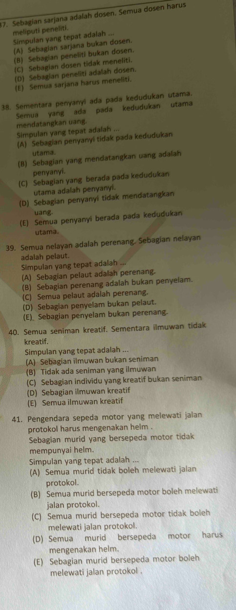 Sebagian sarjana adalah dosen. Semua dosen harus
meliputi peneliti.
Simpulan yang tepat adalah ...
(A) Sebagian sarjana bukan dosen.
(B) Sebagian peneliti bukan dosen.
(C) Sebagian dosen tidak meneliti.
(D) Sebagian peneliti adalah dosen.
(E) Semua sarjana harus meneliti.
38. Sementara penyanyi ada pada kedudukan utama.
Semua yang ada pada kedudukan utama
mendatangkan uang.
Simpulan yang tepat adalah ...
(A) Sebagian penyanyi tidak pada kedudukan
utama.
(B) Sebagian yang mendatangkan uang adalah
penyanyi.
(C) Sebagian yang berada pada kedudukan
utama adalah penyanyi.
(D) Sebagian penyanyi tidak mendatangkan
uang.
(E) Semua penyanyi berada pada kedudukan
utama.
39. Semua nelayan adalah perenang. Sebagian nelayan
adalah pelaut.
Simpulan yang tepat adalah ...
(A) Sebagian pelaut adalah perenang.
(B) Sebagian perenang adalah bukan penyelam.
(C) Semua pelaut adalah perenang.
(D) Sebagian penyelam bukan pelaut.
(E)_ Sebagian penyelam bukan perenang.
40. Semua seniman kreatif. Sementara ilmuwan tidak
kreatif.
Simpulan yang tepat adalah ...
(A) Sebagian ilmuwan bukan seniman
(B) Tidak ada seniman yang ilmuwan
(C) Sebagian individu yang kreatif bukan seniman
(D) Sebagian ilmuwan kreatif
(E) Semua ilmuwan kreatif
41. Pengendara sepeda motor yang melewati jalan
protokol harus mengenakan helm .
Sebagian murid yang bersepeda motor tidak
mempunyai helm.
Simpulan yang tepat adalah ...
(A) Semua murid tidak boleh melewati jalan
protokol.
(B) Semua murid bersepeda motor boleh melewati
jalan protokol.
(C) Semua murid bersepeda motor tidak boleh
melewati jalan protokol.
(D) Semua murid bersepeda motor harus
mengenakan helm.
(E) Sebagian murid bersepeda motor boleh
melewati jalan protokol .