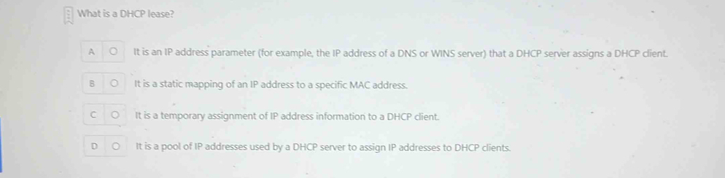 What is a DHCP lease?
A It is an IP address parameter (for example, the IP address of a DNS or WINS server) that a DHCP server assigns a DHCP client.
B It is a static mapping of an IP address to a specific MAC address.
C It is a temporary assignment of IP address information to a DHCP client.
D It is a pool of IP addresses used by a DHCP server to assign IP addresses to DHCP clients.