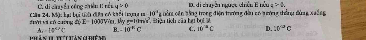 C. di chuyền cùng chiều E nếu q>0 D. di chuyền ngược chiều E nếu q>0. 
Câu 24. Một hạt bụi tích điện có khối lượng m=10^(-8)gnhat aar Im cân bằng trong điện trường đều có hướng thẳng đứng xuống
dưới và có cường độ E=1000V/m 1, lấy g=10m/s^2 *. Điện tích của hạt bụi là
A. -10^(-13)C B. -10^(-10)C C. 10^(-10)C D. 10^(-13)C
Phần II tưLUân (ađiệm)