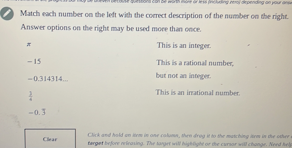 be uneven because questions can be worth more or less (including zero) depending on your ans 
Match each number on the left with the correct description of the number on the right.
Answer options on the right may be used more than once.
π This is an integer.
- 15 This is a rational number,
−0.314314...
but not an integer.
 3/4 
This is an irrational number.
-0.overline 3
Click and hold an item in one column, then drag it to the matching item in the other
Clear target before releasing. The target will highlight or the cursor will change. Need help