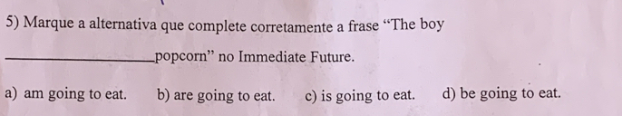 Marque a alternativa que complete corretamente a frase “The boy
_popcorn' no Immediate Future.
a) am going to eat. b) are going to eat. c) is going to eat. d) be going to eat.