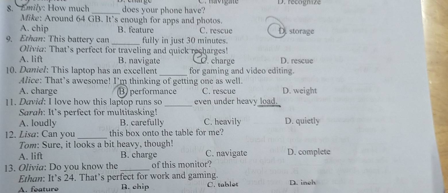 Dr enatge C. havigat D. recognize
8. Emily: How much_ does your phone have?
Mike: Around 64 GB. It’s enough for apps and photos.
A. chip B. feature C. rescue D. storage
9. Ethan: This battery can _fully in just 30 minutes.
Olivia: That’s perfect for traveling and quick recharges!
A. lift B. navigate C. charge D. rescue
10. Daniel: This laptop has an excellent_ for gaming and video editing.
Alice: That’s awesome! I’m thinking of getting one as well.
A. charge B performance C. rescue D. weight
11. David: I love how this laptop runs so _even under heavy load.
Sarah: It’s perfect for multitasking!
A. loudly B. carefully C. heavily D. quietly
12. Lisa: Can you_ this box onto the table for me?
Tom: Sure, it looks a bit heavy, though!
A. lift B. charge C. navigate D. complete
13. Olivia: Do you know the _of this monitor?
Ethan: It’s 24. That’s perfect for work and gaming.
A. feature B. chip C. tablot
D. inch