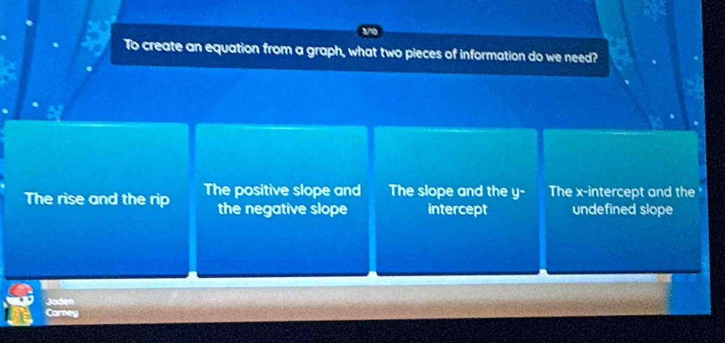 To create an equation from a graph, what two pieces of information do we need?
The rise and the rip The positive slope and The slope and the y - The x-intercept and the
the negative slope intercept undefined slope
Joden
Carney