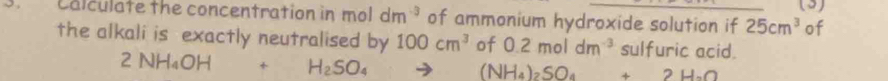 (3) 
Calculate the concentration in mol dm^(-3) of ammonium hydroxide solution if 25cm^3 of 
the alkali is exactly neutralised by 100cm^3 of 0.2moldm^(-3) sulfuric acid.
2NH_4OH+H_2SO_4 to (NH_4)_2SO_4+2H_2O