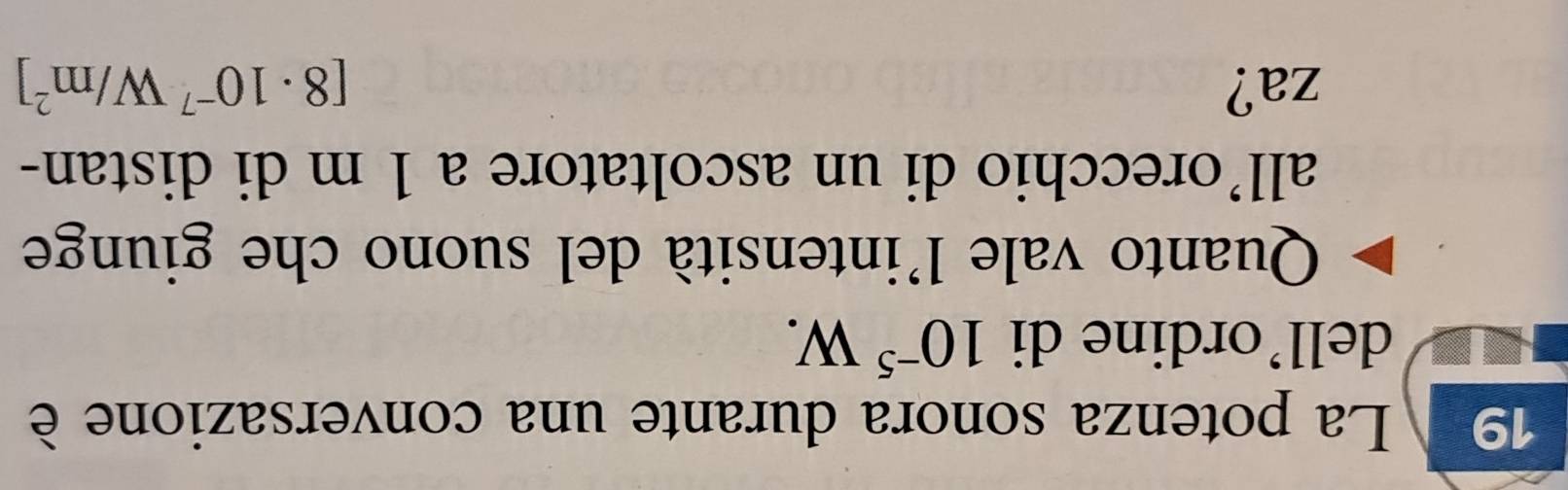 La potenza sonora durante una conversazione è 
dell’ordine di 10^(-5)W. 
Quanto vale l'intensità del suono che giunge 
all’orecchio di un ascoltatore a 1 m di distan- 
za? [8· 10^(-7)W/m^2]