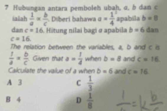 Hubungan antara pemboleh ubah, σ, b dan c
ialah  1/a *  b/c  Diberi bahawa a= 1/4  apabila b=8
dan c=16 Hitung nilai bagi ø apabila b=6 dan
c=16. 
The relation between the variables, a, b and c is
 1/a = b/c  Given that a= 1/4  when b=8 and c=16. 
Calculate the value of a when b=6 and c=16
A 3 C  1/3 
B 4 D  1/8 