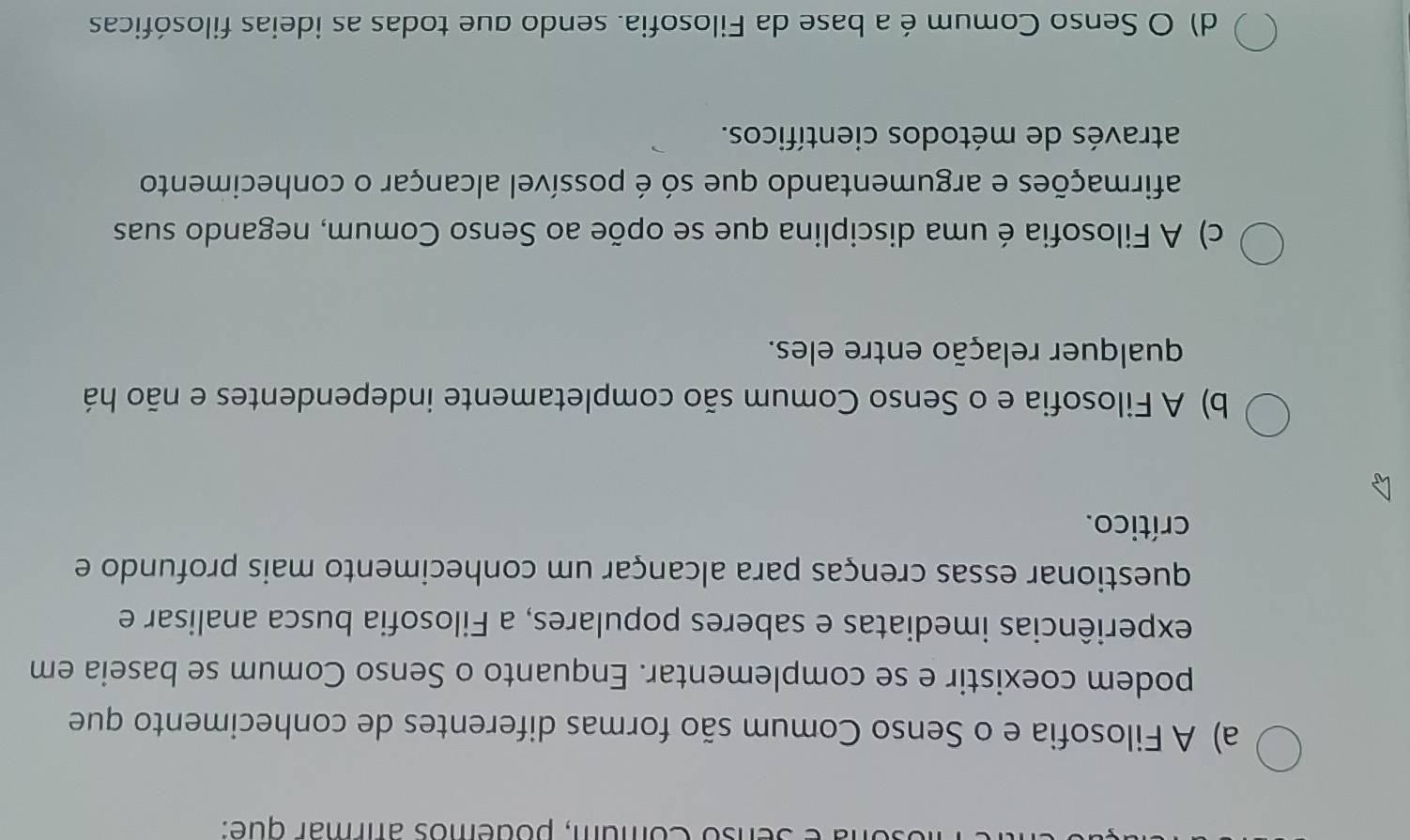 enso Comum, podemos afrmar que:
a) A Filosofia e o Senso Comum são formas diferentes de conhecimento que
podem coexistir e se complementar. Enquanto o Senso Comum se baseia em
experiências imediatas e saberes populares, a Filosofia busca analisar e
questionar essas crenças para alcançar um conhecimento mais profundo e
crítico.
b) A Filosofia e o Senso Comum são completamente independentes e não há
qualquer relação entre eles.
c) A Filosofia é uma disciplina que se opõe ao Senso Comum, negando suas
afirmações e argumentando que só é possível alcançar o conhecimento
através de métodos científicos.
d) O Senso Comum é a base da Filosofia. sendo que todas as ideias filosóficas
