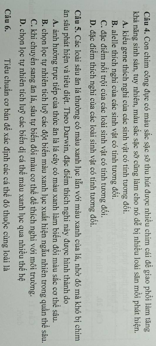 Con chim công đực có màu sắc sặc sỡ thu hút được nhiều chim cái để giao phổi làm tăng
khả năng sinh sản, tuy nhiên, màu sắc sặc sỡ cũng làm cho nó dễ bị nhiều loài săn mồi phát hiện.
A. kiểu gene thích nghi của các sinh vật có tính tương đối.
B. alelle thích nghi của các sinh vật có tính tương đối.
C. đặc điểm nổi trội của các loài sinh vật có tính tương đối.
D. đặc điểm thích nghi của các loài sinh vật có tính tương đối.
Câu 5. Các loài sâu ăn lá thường có màu xanh lục lẫn với màu xanh của lá, nhờ đó mà khó bị chim
ăn sâu phát hiện và tiêu diệt. Theo Darwin, đặc điểm thích nghi này được hình thành do
A. ảnh hưởng trực tiếp của thức ăn là lá cây có màu xanh làm biến đổi màu sắc cơ thể sâu.
B. chọn lọc tự nhiên tích luỹ các đột biến màu xanh lục xuất hiện ngẫu nhiên trong quần thể sâu.
C. khi chuyển sang ăn lá, sâu tự biến đổi màu cơ thể để thích nghi với môi trường.
D. chọn lọc tự nhiên tích luỹ các biển dị cá thể màu xanh lục qua nhiều thế hệ
Câu 6. Tiêu chuẩn cơ bản để xác định các cá thể đó thuộc cùng loài là
