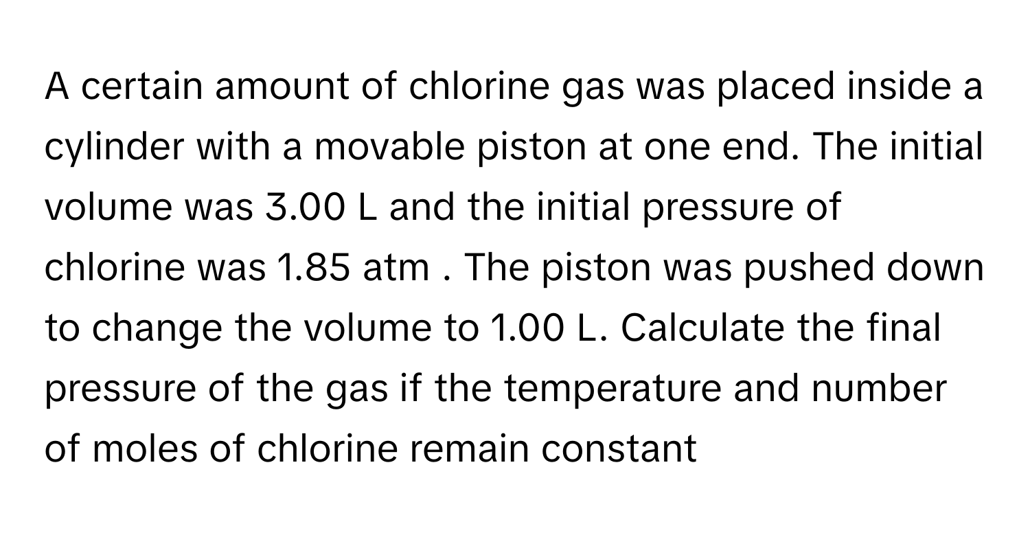 A certain amount of chlorine gas was placed inside a cylinder with a movable piston at one end. The initial volume was 3.00 L and the initial pressure of chlorine was 1.85 atm . The piston was pushed down to change the volume to 1.00 L. Calculate the final pressure of the gas if the temperature and number of moles of chlorine remain constant