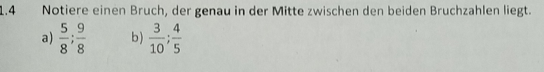 1.4 Notiere einen Bruch, der genau in der Mitte zwischen den beiden Bruchzahlen liegt. 
a)  5/8 ;  9/8   3/10 ;  4/5 
b)