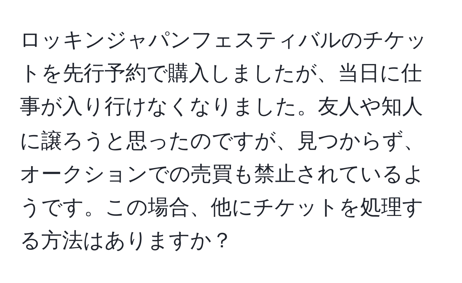 ロッキンジャパンフェスティバルのチケットを先行予約で購入しましたが、当日に仕事が入り行けなくなりました。友人や知人に譲ろうと思ったのですが、見つからず、オークションでの売買も禁止されているようです。この場合、他にチケットを処理する方法はありますか？