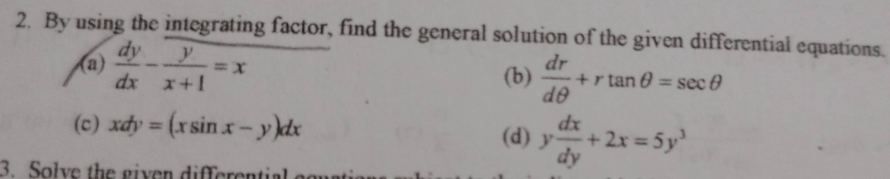 By using the integrating factor, find the general solution of the given differential equations. 
(a)  dy/dx - y/x+1 =x
(b)  dr/dθ  +rtan θ =sec θ
(c) xdy=(xsin x-y)dx
(d) y dx/dy +2x=5y^3
3. Solve the given differential e