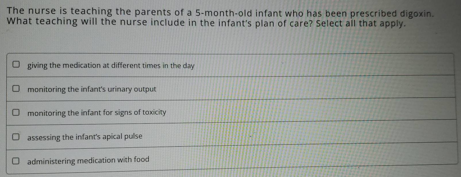 The nurse is teaching the parents of a 5-month-old infant who has been prescribed digoxin.
What teaching will the nurse include in the infant's plan of care? Select all that apply.
giving the medication at different times in the day
monitoring the infant's urinary output
monitoring the infant for signs of toxicity
assessing the infant's apical pulse
administering medication with food