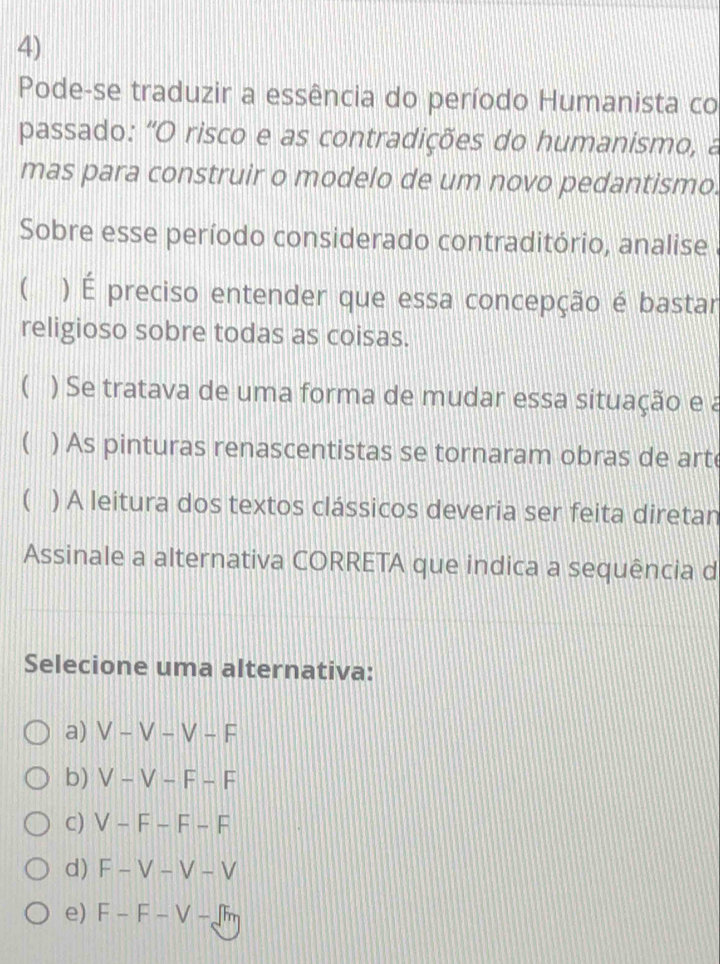 Pode-se traduzir a essência do período Humanista co
passado: "O risco e as contradições do humanismo, a
mas para construir o modelo de um novo pedantismo.
Sobre esse período considerado contraditório, analise
10 ) É preciso entender que essa concepção é bastar
religioso sobre todas as coisas.
 ) Se tratava de uma forma de mudar essa situação e a
( ) As pinturas renascentistas se tornaram obras de arte
( ) A leitura dos textos clássicos deveria ser feita diretan
Assinale a alternativa CORRETA que indica a sequência d
Selecione uma alternativa:
a) V-V-V-F
b) V-V-F-F
c) V-F-F-F
d) F-V-V-V
e) F-F-V-fm