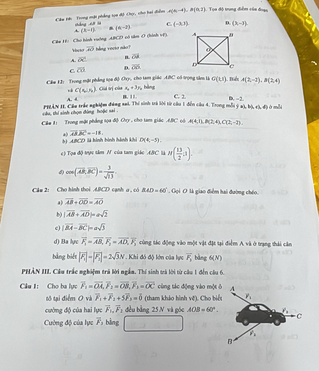 Trong mặt phẳng tọa độ Oxy, cho hai điểm A(6;-4),B(0;2). Tọa độ trung điểm của đoạn
thắng AB là D. (3,-3),
A. (3;-1). B. (6;-2), C. (-3;3).
Câu 11: Cho hình vuông ABCD có tâm O (hình vẽ). 
Vecto overline AO bằng vectơ nào?
A. vector OC.
B. vector OB.
C. overline CO.
D. vector OD.
Câu 12: Trong mặt phẳng tọa độ Oxy, cho tam giác ABC có trọng tâm là G(1;1). Biết A(2;-2),B(2;4)
và C(x_0;y_0). Giá trị của x_0+3y_0 bàng
A. 4. B. 11. C. 2. D. -2.
PHÀN II. Câu trắc nghiệm đúng sai. Thí sinh trả lời từ câu 1 đến câu 4. Trong mỗi ya),b),c),d) ở mỗi
câu, thí sinh chọn đúng hoặc sai .
Câu 1: Trong mặt phẳng tọa độ Oxy, cho tam giác ABC có A(4;1),B(2;4),C(2;-2).
a) vector AB.vector BC=-18.
b) ABCD là hình bình hành khi D(4;-5).
c) Tọa độ trực tâm H của tam giác ABC là H( 13/2 ;1).
d) cos (overline AB;overline BC)= 3/sqrt(13) .
Câu 2: Cho hình thoi ABCD cạnh a , có BAD=60°. Gọi O là giao điểm hai đường chéo.
a) overline AB+overline OD=overline AO
b) |vector AB+vector AD|=asqrt(2)
c) |vector BA-vector BC|=asqrt(3)
d) Ba lực overline F_1=overline AB,vector F_2=overline AD,vector F_3 cùng tác động vào một vật đặt tại điểm A và ở trạng thái cân
bằng biết |vector F_1|=|vector F_2|=2sqrt(3)N Khi đó độ lớn của lực vector F_3 bàng 6(N)
PHÀN III. Câu trắc nghiệm trã lời ngắn. Thí sinh trả lời từ câu 1 đến câu 6.
Câu 1: Cho ba lực vector F_1=vector OA,vector F_2=vector OB,vector F_3=vector OC cùng tác động vào một ô
tô tại điểm O và vector F_1+vector F_2+5vector F_3=vector 0 (tham khảo hình vẽ). Cho biế
cường độ của hai lực vector F_1,vector F_2 đều bằng 25 N và góc AOB=60°.
Cờng độ của lực vector F_3 bằng