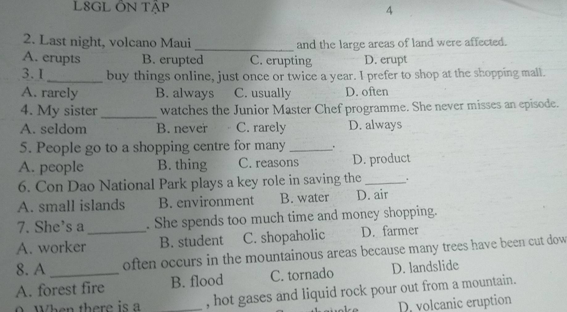 L8GL ÔN Tập
4
2. Last night, volcano Maui _and the large areas of land were affected.
A. erupts B. erupted C. erupting D. erupt
3. I_ buy things online, just once or twice a year. I prefer to shop at the shopping mall.
A. rarely B. always C. usually D. often
4. My sister_ watches the Junior Master Chef programme. She never misses an episode.
A. seldom B. never C. rarely D. always
5. People go to a shopping centre for many_
.
A. people B. thing C. reasons D. product
6. Con Dao National Park plays a key role in saving the_
.
A. small islands B. environment B. water D. air
7. She's a . She spends too much time and money shopping.
A. worker_ B. student C. shopaholic D. farmer
often occurs in the mountainous areas because many trees have been cut dow 
8. A_ D. landslide
A. forest fire B. flood C. tornado
0. When there is a_
, hot gases and liquid rock pour out from a mountain.
D. volcanic eruption