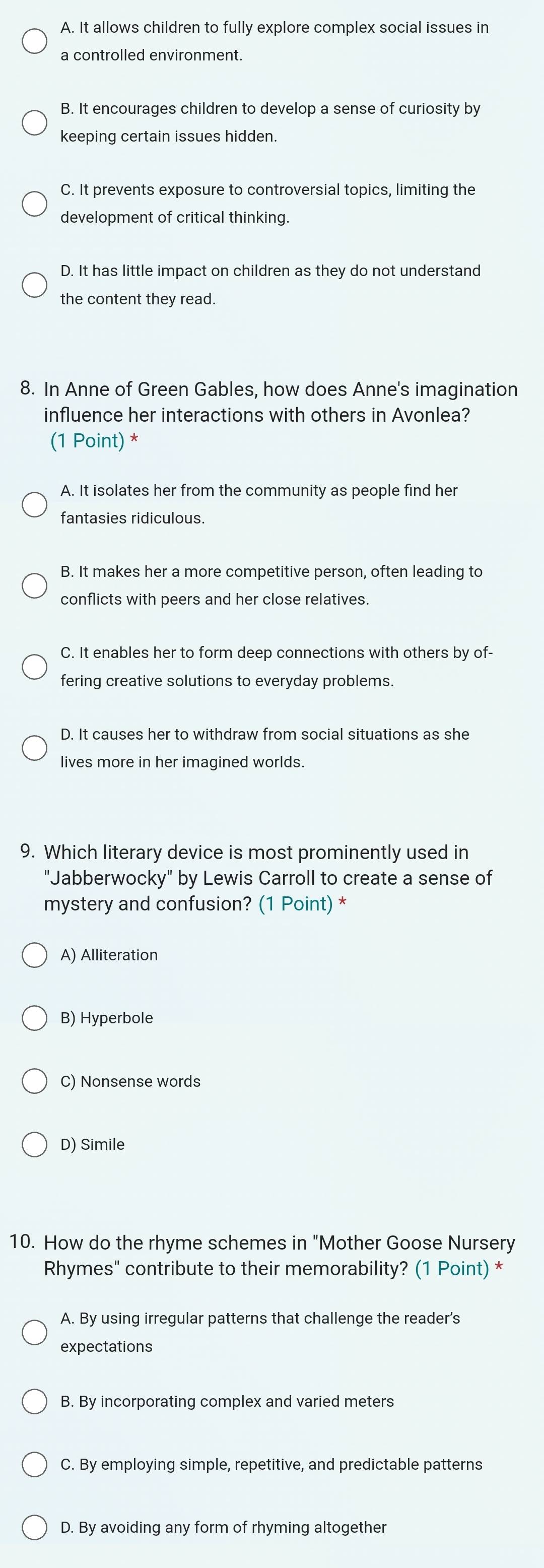 A. It allows children to fully explore complex social issues in
a controlled environment.
B. It encourages children to develop a sense of curiosity by
keeping certain issues hidden.
C. It prevents exposure to controversial topics, limiting the
development of critical thinking.
D. It has little impact on children as they do not understand
the content they read.
8. In Anne of Green Gables, how does Anne's imagination
influence her interactions with others in Avonlea?
(1 Point) *
A. It isolates her from the community as people find her
fantasies ridiculous.
B. It makes her a more competitive person, often leading to
conflicts with peers and her close relatives.
C. It enables her to form deep connections with others by of-
fering creative solutions to everyday problems.
D. It causes her to withdraw from social situations as she
lives more in her imagined worlds.
9. Which literary device is most prominently used in
"Jabberwocky" by Lewis Carroll to create a sense of
mystery and confusion? (1 Point) *
A) Alliteration
B) Hyperbole
C) Nonsense words
D) Simile
10. How do the rhyme schemes in "Mother Goose Nursery
Rhymes" contribute to their memorability? (1 Point) *
A. By using irregular patterns that challenge the reader’s
expectations
B. By incorporating complex and varied meters
C. By employing simple, repetitive, and predictable patterns
D. By avoiding any form of rhyming altogether